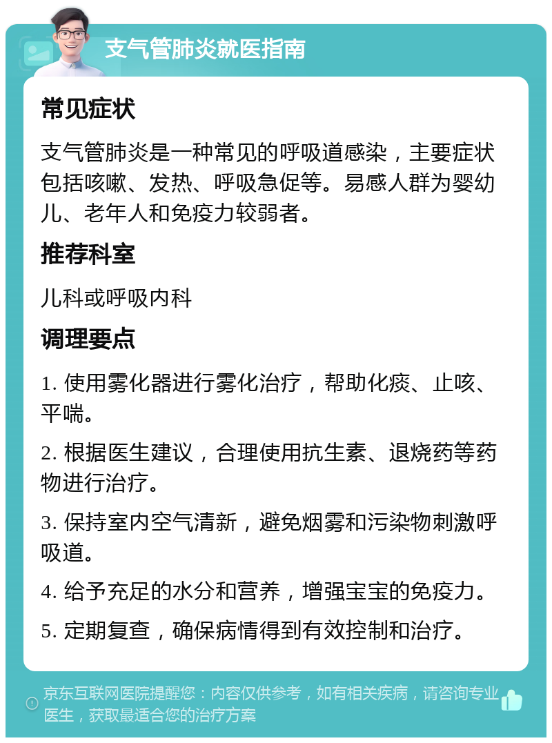 支气管肺炎就医指南 常见症状 支气管肺炎是一种常见的呼吸道感染，主要症状包括咳嗽、发热、呼吸急促等。易感人群为婴幼儿、老年人和免疫力较弱者。 推荐科室 儿科或呼吸内科 调理要点 1. 使用雾化器进行雾化治疗，帮助化痰、止咳、平喘。 2. 根据医生建议，合理使用抗生素、退烧药等药物进行治疗。 3. 保持室内空气清新，避免烟雾和污染物刺激呼吸道。 4. 给予充足的水分和营养，增强宝宝的免疫力。 5. 定期复查，确保病情得到有效控制和治疗。