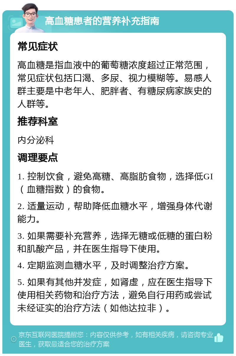 高血糖患者的营养补充指南 常见症状 高血糖是指血液中的葡萄糖浓度超过正常范围，常见症状包括口渴、多尿、视力模糊等。易感人群主要是中老年人、肥胖者、有糖尿病家族史的人群等。 推荐科室 内分泌科 调理要点 1. 控制饮食，避免高糖、高脂肪食物，选择低GI（血糖指数）的食物。 2. 适量运动，帮助降低血糖水平，增强身体代谢能力。 3. 如果需要补充营养，选择无糖或低糖的蛋白粉和肌酸产品，并在医生指导下使用。 4. 定期监测血糖水平，及时调整治疗方案。 5. 如果有其他并发症，如肾虚，应在医生指导下使用相关药物和治疗方法，避免自行用药或尝试未经证实的治疗方法（如他达拉非）。