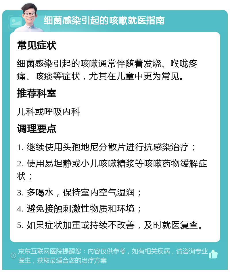 细菌感染引起的咳嗽就医指南 常见症状 细菌感染引起的咳嗽通常伴随着发烧、喉咙疼痛、咳痰等症状，尤其在儿童中更为常见。 推荐科室 儿科或呼吸内科 调理要点 1. 继续使用头孢地尼分散片进行抗感染治疗； 2. 使用易坦静或小儿咳嗽糖浆等咳嗽药物缓解症状； 3. 多喝水，保持室内空气湿润； 4. 避免接触刺激性物质和环境； 5. 如果症状加重或持续不改善，及时就医复查。