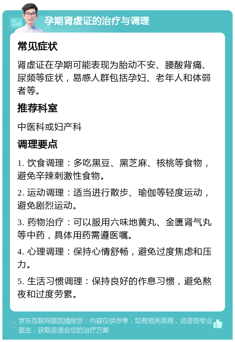 孕期肾虚证的治疗与调理 常见症状 肾虚证在孕期可能表现为胎动不安、腰酸背痛、尿频等症状，易感人群包括孕妇、老年人和体弱者等。 推荐科室 中医科或妇产科 调理要点 1. 饮食调理：多吃黑豆、黑芝麻、核桃等食物，避免辛辣刺激性食物。 2. 运动调理：适当进行散步、瑜伽等轻度运动，避免剧烈运动。 3. 药物治疗：可以服用六味地黄丸、金匮肾气丸等中药，具体用药需遵医嘱。 4. 心理调理：保持心情舒畅，避免过度焦虑和压力。 5. 生活习惯调理：保持良好的作息习惯，避免熬夜和过度劳累。