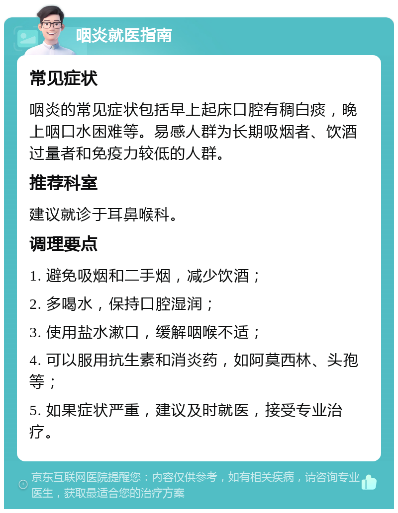 咽炎就医指南 常见症状 咽炎的常见症状包括早上起床口腔有稠白痰，晚上咽口水困难等。易感人群为长期吸烟者、饮酒过量者和免疫力较低的人群。 推荐科室 建议就诊于耳鼻喉科。 调理要点 1. 避免吸烟和二手烟，减少饮酒； 2. 多喝水，保持口腔湿润； 3. 使用盐水漱口，缓解咽喉不适； 4. 可以服用抗生素和消炎药，如阿莫西林、头孢等； 5. 如果症状严重，建议及时就医，接受专业治疗。