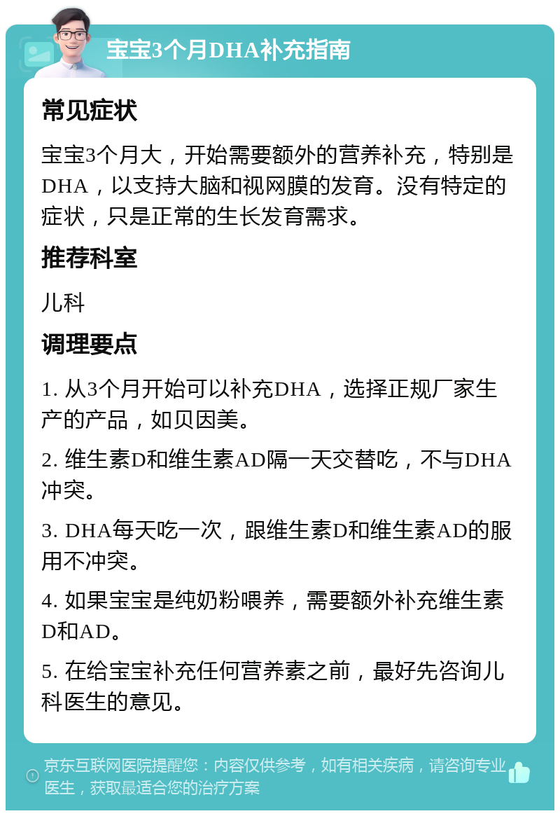 宝宝3个月DHA补充指南 常见症状 宝宝3个月大，开始需要额外的营养补充，特别是DHA，以支持大脑和视网膜的发育。没有特定的症状，只是正常的生长发育需求。 推荐科室 儿科 调理要点 1. 从3个月开始可以补充DHA，选择正规厂家生产的产品，如贝因美。 2. 维生素D和维生素AD隔一天交替吃，不与DHA冲突。 3. DHA每天吃一次，跟维生素D和维生素AD的服用不冲突。 4. 如果宝宝是纯奶粉喂养，需要额外补充维生素D和AD。 5. 在给宝宝补充任何营养素之前，最好先咨询儿科医生的意见。