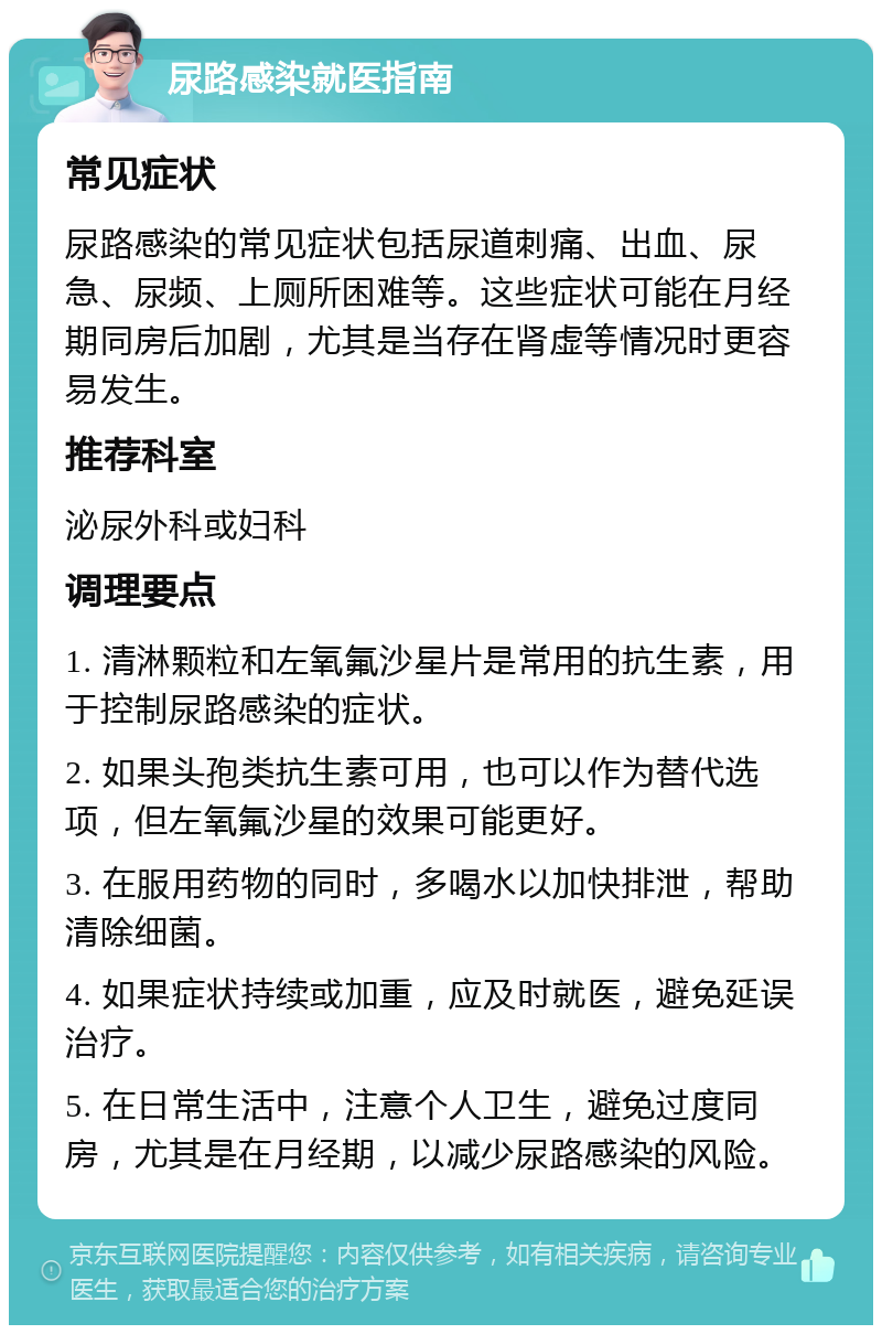 尿路感染就医指南 常见症状 尿路感染的常见症状包括尿道刺痛、出血、尿急、尿频、上厕所困难等。这些症状可能在月经期同房后加剧，尤其是当存在肾虚等情况时更容易发生。 推荐科室 泌尿外科或妇科 调理要点 1. 清淋颗粒和左氧氟沙星片是常用的抗生素，用于控制尿路感染的症状。 2. 如果头孢类抗生素可用，也可以作为替代选项，但左氧氟沙星的效果可能更好。 3. 在服用药物的同时，多喝水以加快排泄，帮助清除细菌。 4. 如果症状持续或加重，应及时就医，避免延误治疗。 5. 在日常生活中，注意个人卫生，避免过度同房，尤其是在月经期，以减少尿路感染的风险。