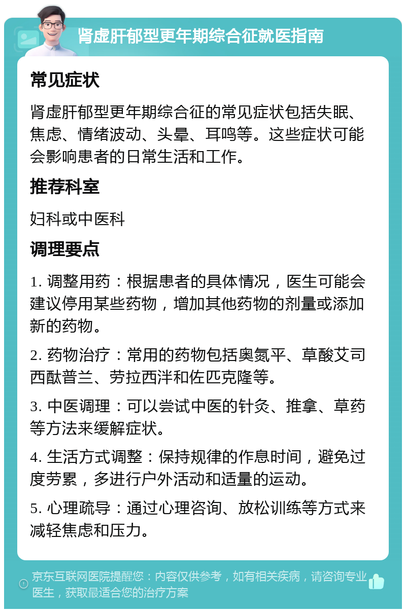 肾虚肝郁型更年期综合征就医指南 常见症状 肾虚肝郁型更年期综合征的常见症状包括失眠、焦虑、情绪波动、头晕、耳鸣等。这些症状可能会影响患者的日常生活和工作。 推荐科室 妇科或中医科 调理要点 1. 调整用药：根据患者的具体情况，医生可能会建议停用某些药物，增加其他药物的剂量或添加新的药物。 2. 药物治疗：常用的药物包括奥氮平、草酸艾司西酞普兰、劳拉西泮和佐匹克隆等。 3. 中医调理：可以尝试中医的针灸、推拿、草药等方法来缓解症状。 4. 生活方式调整：保持规律的作息时间，避免过度劳累，多进行户外活动和适量的运动。 5. 心理疏导：通过心理咨询、放松训练等方式来减轻焦虑和压力。