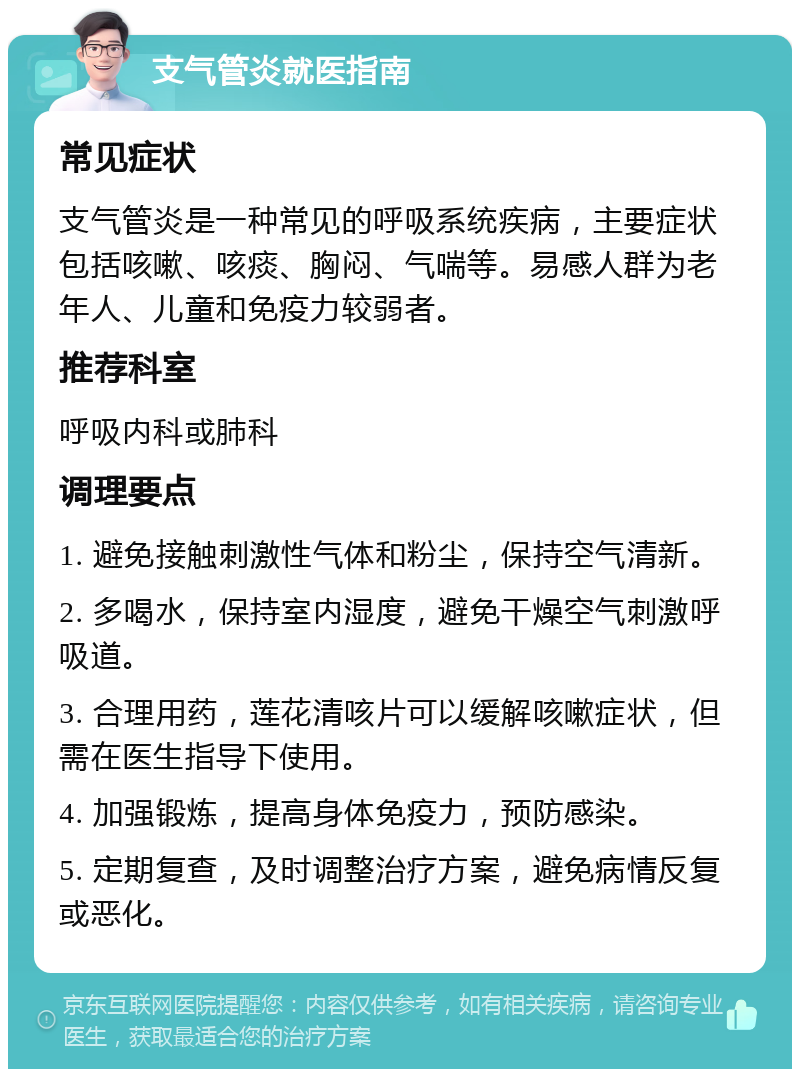 支气管炎就医指南 常见症状 支气管炎是一种常见的呼吸系统疾病，主要症状包括咳嗽、咳痰、胸闷、气喘等。易感人群为老年人、儿童和免疫力较弱者。 推荐科室 呼吸内科或肺科 调理要点 1. 避免接触刺激性气体和粉尘，保持空气清新。 2. 多喝水，保持室内湿度，避免干燥空气刺激呼吸道。 3. 合理用药，莲花清咳片可以缓解咳嗽症状，但需在医生指导下使用。 4. 加强锻炼，提高身体免疫力，预防感染。 5. 定期复查，及时调整治疗方案，避免病情反复或恶化。