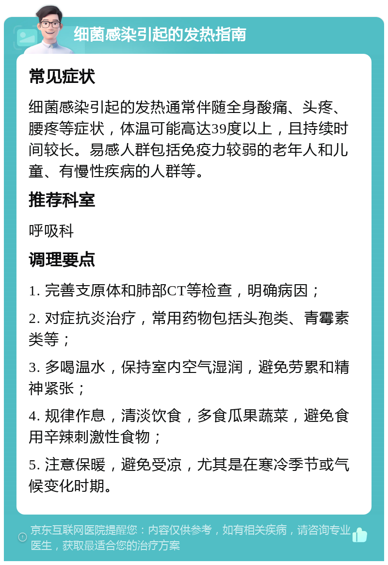 细菌感染引起的发热指南 常见症状 细菌感染引起的发热通常伴随全身酸痛、头疼、腰疼等症状，体温可能高达39度以上，且持续时间较长。易感人群包括免疫力较弱的老年人和儿童、有慢性疾病的人群等。 推荐科室 呼吸科 调理要点 1. 完善支原体和肺部CT等检查，明确病因； 2. 对症抗炎治疗，常用药物包括头孢类、青霉素类等； 3. 多喝温水，保持室内空气湿润，避免劳累和精神紧张； 4. 规律作息，清淡饮食，多食瓜果蔬菜，避免食用辛辣刺激性食物； 5. 注意保暖，避免受凉，尤其是在寒冷季节或气候变化时期。