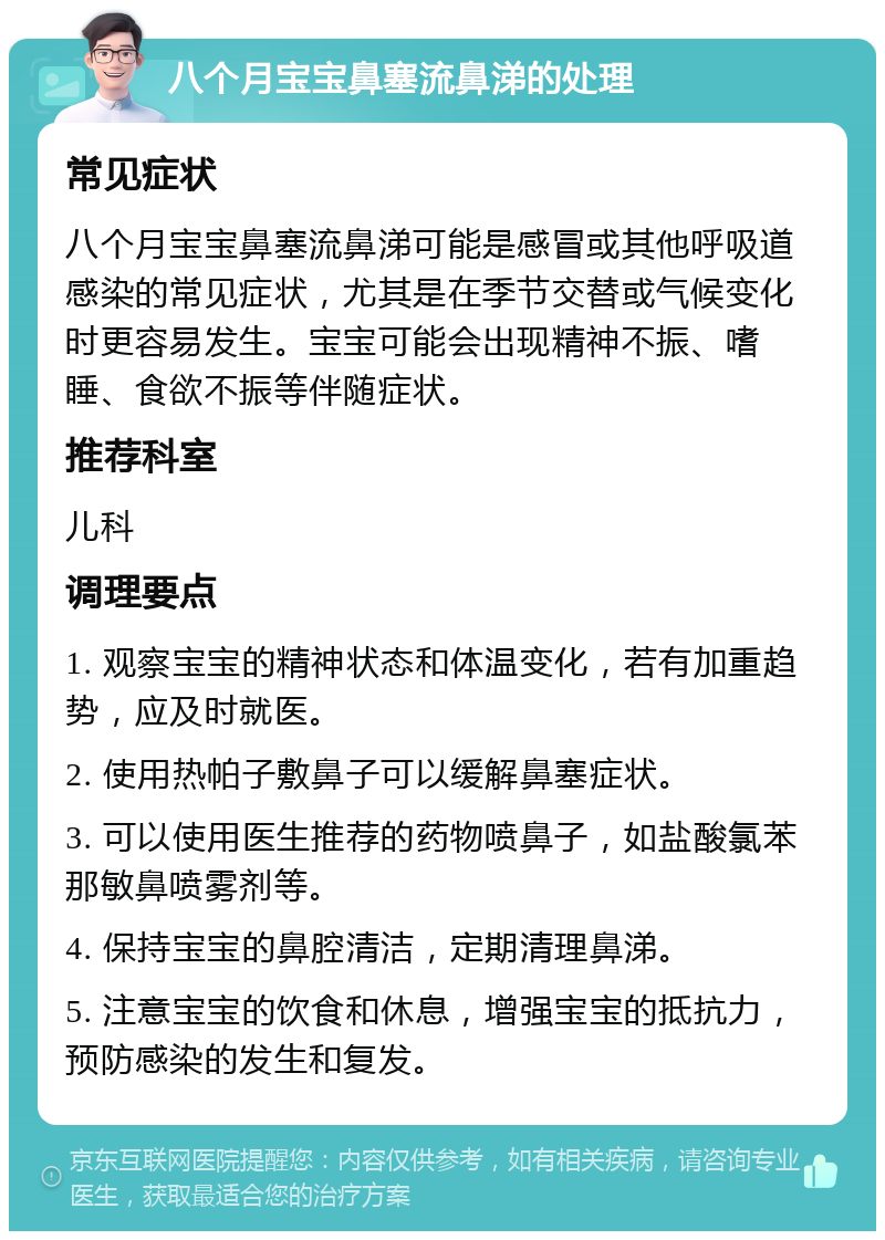 八个月宝宝鼻塞流鼻涕的处理 常见症状 八个月宝宝鼻塞流鼻涕可能是感冒或其他呼吸道感染的常见症状，尤其是在季节交替或气候变化时更容易发生。宝宝可能会出现精神不振、嗜睡、食欲不振等伴随症状。 推荐科室 儿科 调理要点 1. 观察宝宝的精神状态和体温变化，若有加重趋势，应及时就医。 2. 使用热帕子敷鼻子可以缓解鼻塞症状。 3. 可以使用医生推荐的药物喷鼻子，如盐酸氯苯那敏鼻喷雾剂等。 4. 保持宝宝的鼻腔清洁，定期清理鼻涕。 5. 注意宝宝的饮食和休息，增强宝宝的抵抗力，预防感染的发生和复发。