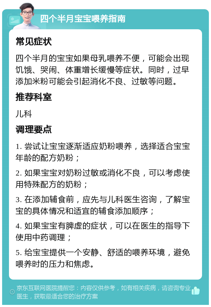 四个半月宝宝喂养指南 常见症状 四个半月的宝宝如果母乳喂养不便，可能会出现饥饿、哭闹、体重增长缓慢等症状。同时，过早添加米粉可能会引起消化不良、过敏等问题。 推荐科室 儿科 调理要点 1. 尝试让宝宝逐渐适应奶粉喂养，选择适合宝宝年龄的配方奶粉； 2. 如果宝宝对奶粉过敏或消化不良，可以考虑使用特殊配方的奶粉； 3. 在添加辅食前，应先与儿科医生咨询，了解宝宝的具体情况和适宜的辅食添加顺序； 4. 如果宝宝有脾虚的症状，可以在医生的指导下使用中药调理； 5. 给宝宝提供一个安静、舒适的喂养环境，避免喂养时的压力和焦虑。