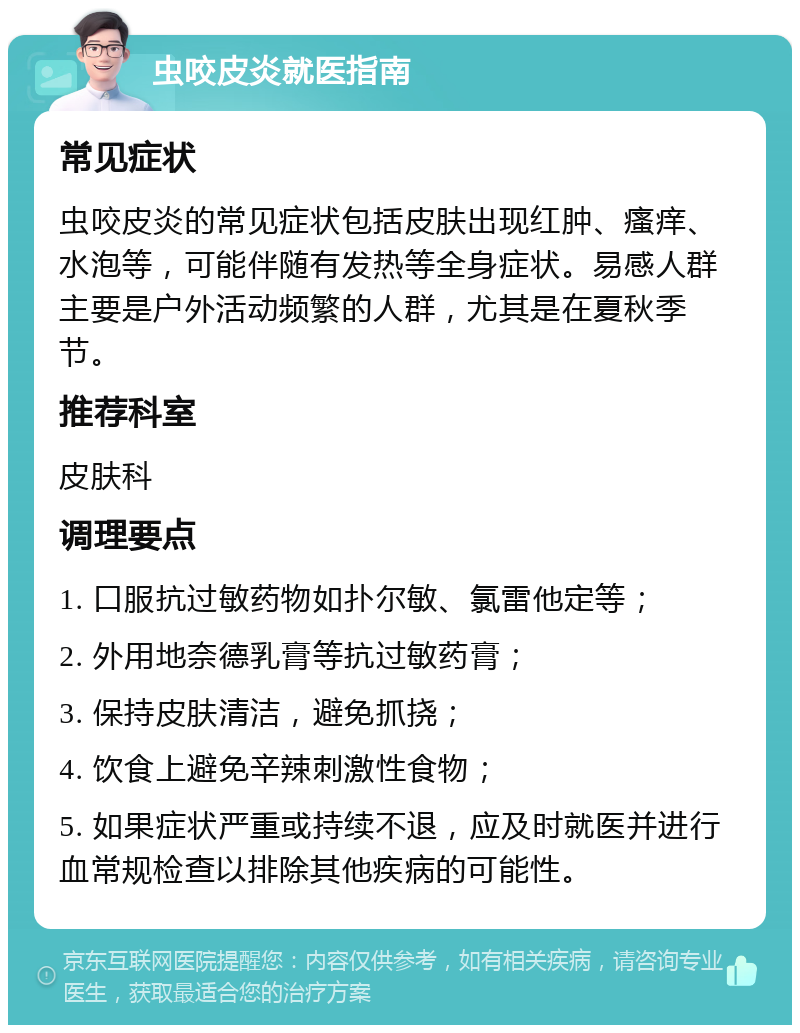 虫咬皮炎就医指南 常见症状 虫咬皮炎的常见症状包括皮肤出现红肿、瘙痒、水泡等，可能伴随有发热等全身症状。易感人群主要是户外活动频繁的人群，尤其是在夏秋季节。 推荐科室 皮肤科 调理要点 1. 口服抗过敏药物如扑尔敏、氯雷他定等； 2. 外用地奈德乳膏等抗过敏药膏； 3. 保持皮肤清洁，避免抓挠； 4. 饮食上避免辛辣刺激性食物； 5. 如果症状严重或持续不退，应及时就医并进行血常规检查以排除其他疾病的可能性。