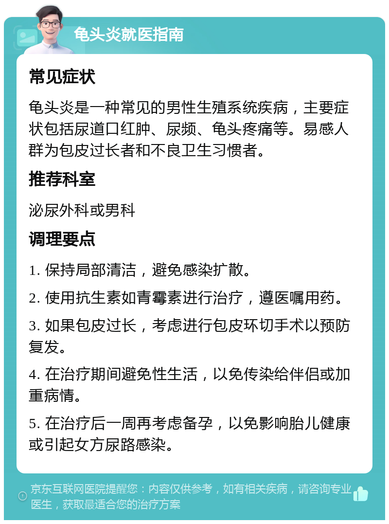 龟头炎就医指南 常见症状 龟头炎是一种常见的男性生殖系统疾病，主要症状包括尿道口红肿、尿频、龟头疼痛等。易感人群为包皮过长者和不良卫生习惯者。 推荐科室 泌尿外科或男科 调理要点 1. 保持局部清洁，避免感染扩散。 2. 使用抗生素如青霉素进行治疗，遵医嘱用药。 3. 如果包皮过长，考虑进行包皮环切手术以预防复发。 4. 在治疗期间避免性生活，以免传染给伴侣或加重病情。 5. 在治疗后一周再考虑备孕，以免影响胎儿健康或引起女方尿路感染。