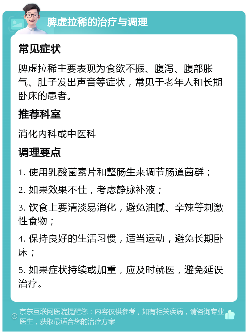 脾虚拉稀的治疗与调理 常见症状 脾虚拉稀主要表现为食欲不振、腹泻、腹部胀气、肚子发出声音等症状，常见于老年人和长期卧床的患者。 推荐科室 消化内科或中医科 调理要点 1. 使用乳酸菌素片和整肠生来调节肠道菌群； 2. 如果效果不佳，考虑静脉补液； 3. 饮食上要清淡易消化，避免油腻、辛辣等刺激性食物； 4. 保持良好的生活习惯，适当运动，避免长期卧床； 5. 如果症状持续或加重，应及时就医，避免延误治疗。