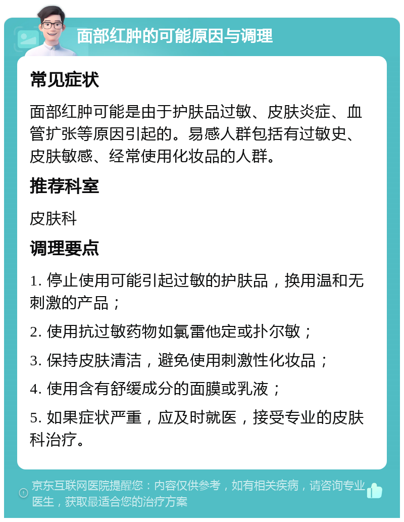 面部红肿的可能原因与调理 常见症状 面部红肿可能是由于护肤品过敏、皮肤炎症、血管扩张等原因引起的。易感人群包括有过敏史、皮肤敏感、经常使用化妆品的人群。 推荐科室 皮肤科 调理要点 1. 停止使用可能引起过敏的护肤品，换用温和无刺激的产品； 2. 使用抗过敏药物如氯雷他定或扑尔敏； 3. 保持皮肤清洁，避免使用刺激性化妆品； 4. 使用含有舒缓成分的面膜或乳液； 5. 如果症状严重，应及时就医，接受专业的皮肤科治疗。