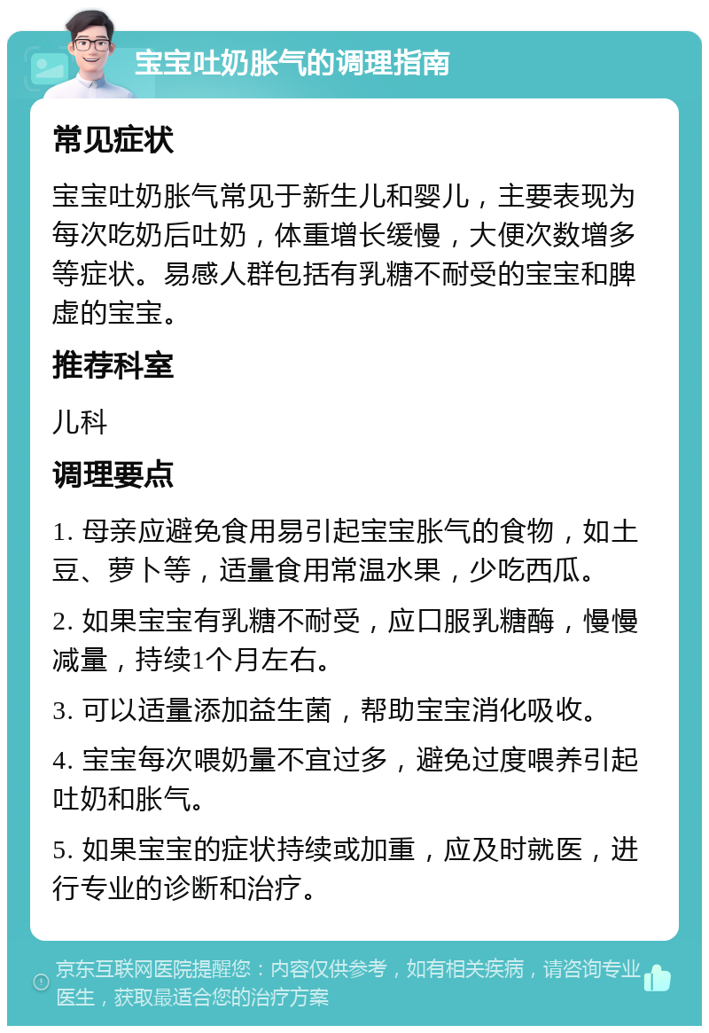 宝宝吐奶胀气的调理指南 常见症状 宝宝吐奶胀气常见于新生儿和婴儿，主要表现为每次吃奶后吐奶，体重增长缓慢，大便次数增多等症状。易感人群包括有乳糖不耐受的宝宝和脾虚的宝宝。 推荐科室 儿科 调理要点 1. 母亲应避免食用易引起宝宝胀气的食物，如土豆、萝卜等，适量食用常温水果，少吃西瓜。 2. 如果宝宝有乳糖不耐受，应口服乳糖酶，慢慢减量，持续1个月左右。 3. 可以适量添加益生菌，帮助宝宝消化吸收。 4. 宝宝每次喂奶量不宜过多，避免过度喂养引起吐奶和胀气。 5. 如果宝宝的症状持续或加重，应及时就医，进行专业的诊断和治疗。