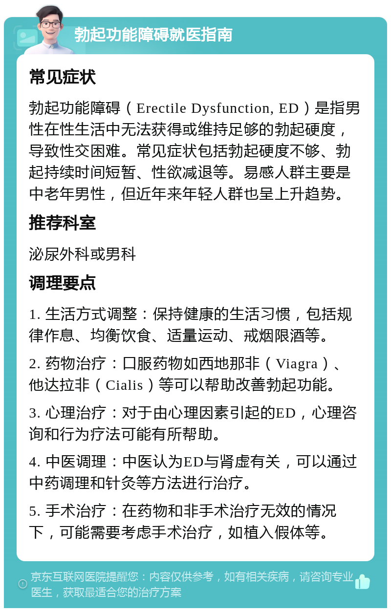 勃起功能障碍就医指南 常见症状 勃起功能障碍（Erectile Dysfunction, ED）是指男性在性生活中无法获得或维持足够的勃起硬度，导致性交困难。常见症状包括勃起硬度不够、勃起持续时间短暂、性欲减退等。易感人群主要是中老年男性，但近年来年轻人群也呈上升趋势。 推荐科室 泌尿外科或男科 调理要点 1. 生活方式调整：保持健康的生活习惯，包括规律作息、均衡饮食、适量运动、戒烟限酒等。 2. 药物治疗：口服药物如西地那非（Viagra）、他达拉非（Cialis）等可以帮助改善勃起功能。 3. 心理治疗：对于由心理因素引起的ED，心理咨询和行为疗法可能有所帮助。 4. 中医调理：中医认为ED与肾虚有关，可以通过中药调理和针灸等方法进行治疗。 5. 手术治疗：在药物和非手术治疗无效的情况下，可能需要考虑手术治疗，如植入假体等。