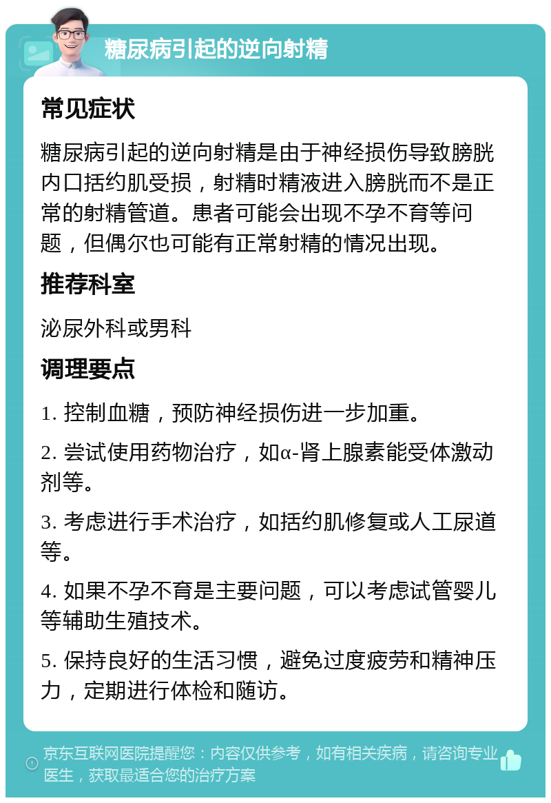 糖尿病引起的逆向射精 常见症状 糖尿病引起的逆向射精是由于神经损伤导致膀胱内口括约肌受损，射精时精液进入膀胱而不是正常的射精管道。患者可能会出现不孕不育等问题，但偶尔也可能有正常射精的情况出现。 推荐科室 泌尿外科或男科 调理要点 1. 控制血糖，预防神经损伤进一步加重。 2. 尝试使用药物治疗，如α-肾上腺素能受体激动剂等。 3. 考虑进行手术治疗，如括约肌修复或人工尿道等。 4. 如果不孕不育是主要问题，可以考虑试管婴儿等辅助生殖技术。 5. 保持良好的生活习惯，避免过度疲劳和精神压力，定期进行体检和随访。