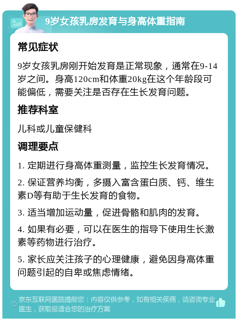 9岁女孩乳房发育与身高体重指南 常见症状 9岁女孩乳房刚开始发育是正常现象，通常在9-14岁之间。身高120cm和体重20kg在这个年龄段可能偏低，需要关注是否存在生长发育问题。 推荐科室 儿科或儿童保健科 调理要点 1. 定期进行身高体重测量，监控生长发育情况。 2. 保证营养均衡，多摄入富含蛋白质、钙、维生素D等有助于生长发育的食物。 3. 适当增加运动量，促进骨骼和肌肉的发育。 4. 如果有必要，可以在医生的指导下使用生长激素等药物进行治疗。 5. 家长应关注孩子的心理健康，避免因身高体重问题引起的自卑或焦虑情绪。