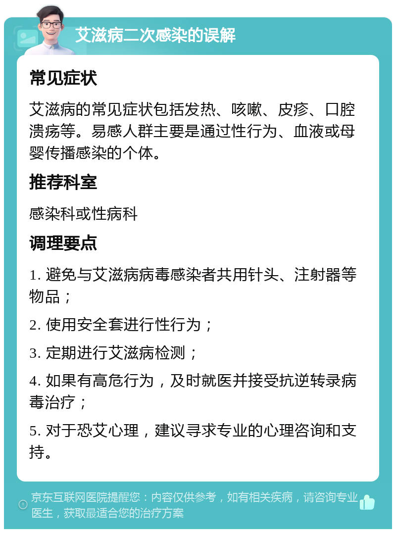 艾滋病二次感染的误解 常见症状 艾滋病的常见症状包括发热、咳嗽、皮疹、口腔溃疡等。易感人群主要是通过性行为、血液或母婴传播感染的个体。 推荐科室 感染科或性病科 调理要点 1. 避免与艾滋病病毒感染者共用针头、注射器等物品； 2. 使用安全套进行性行为； 3. 定期进行艾滋病检测； 4. 如果有高危行为，及时就医并接受抗逆转录病毒治疗； 5. 对于恐艾心理，建议寻求专业的心理咨询和支持。