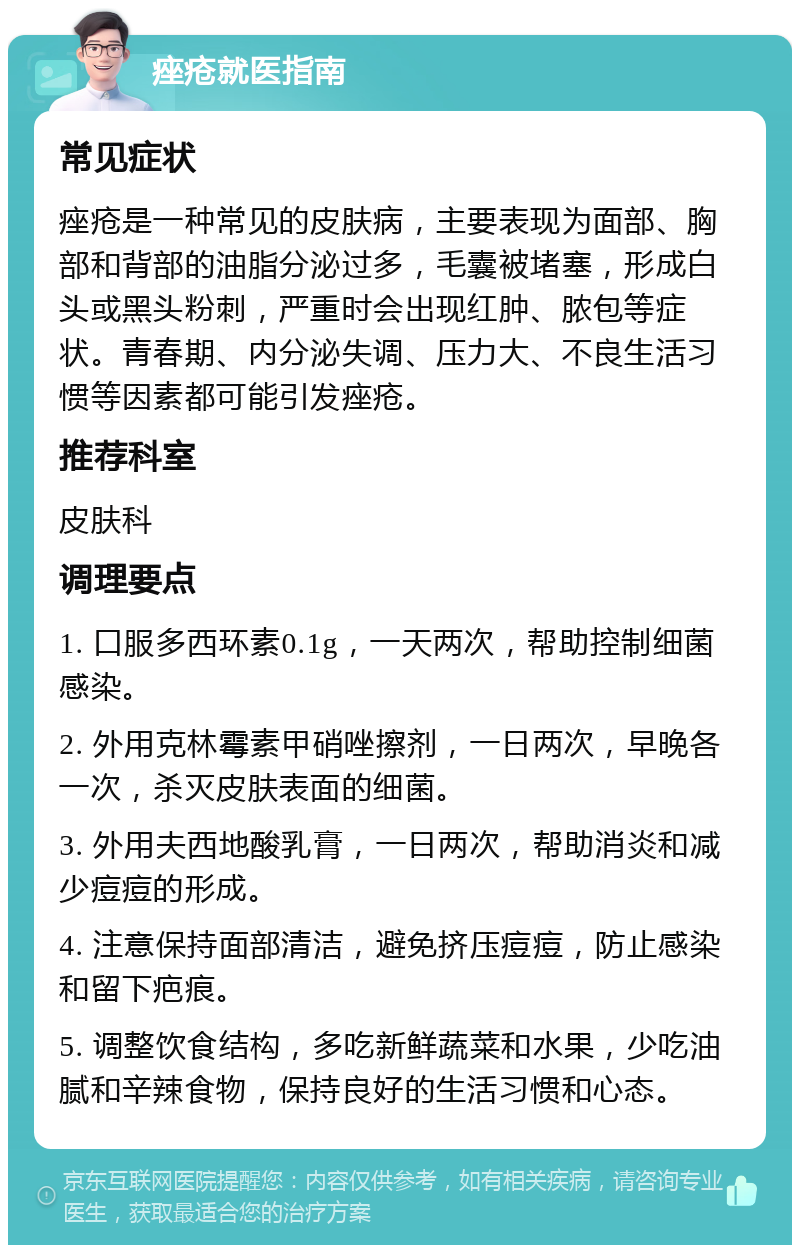 痤疮就医指南 常见症状 痤疮是一种常见的皮肤病，主要表现为面部、胸部和背部的油脂分泌过多，毛囊被堵塞，形成白头或黑头粉刺，严重时会出现红肿、脓包等症状。青春期、内分泌失调、压力大、不良生活习惯等因素都可能引发痤疮。 推荐科室 皮肤科 调理要点 1. 口服多西环素0.1g，一天两次，帮助控制细菌感染。 2. 外用克林霉素甲硝唑擦剂，一日两次，早晚各一次，杀灭皮肤表面的细菌。 3. 外用夫西地酸乳膏，一日两次，帮助消炎和减少痘痘的形成。 4. 注意保持面部清洁，避免挤压痘痘，防止感染和留下疤痕。 5. 调整饮食结构，多吃新鲜蔬菜和水果，少吃油腻和辛辣食物，保持良好的生活习惯和心态。