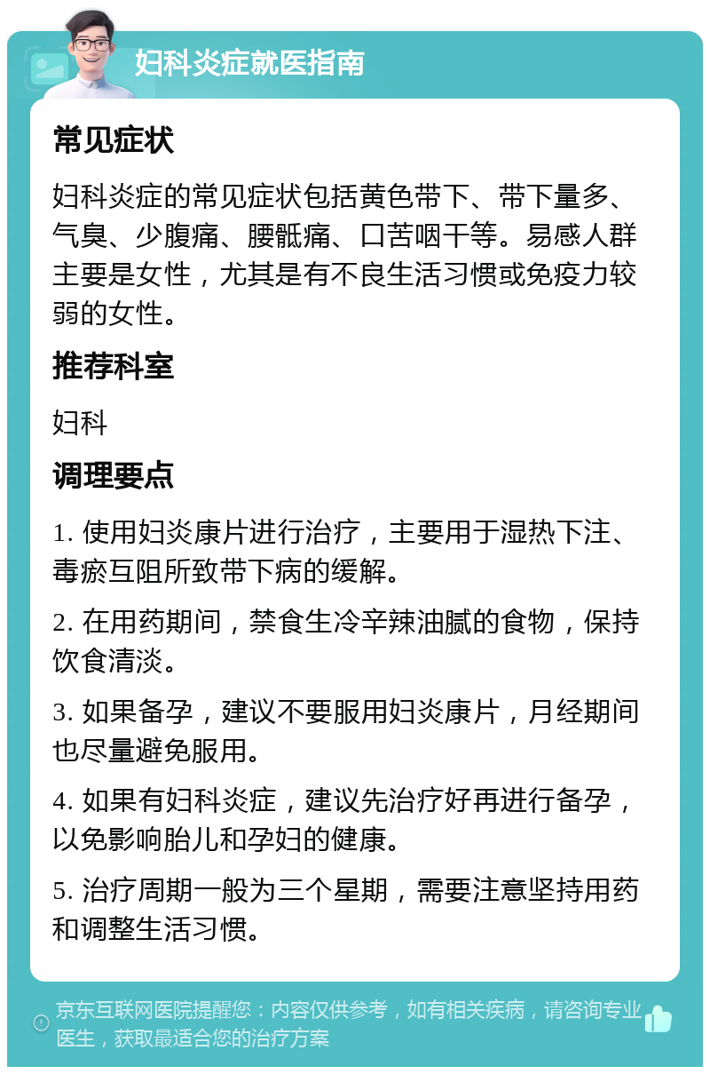 妇科炎症就医指南 常见症状 妇科炎症的常见症状包括黄色带下、带下量多、气臭、少腹痛、腰骶痛、口苦咽干等。易感人群主要是女性，尤其是有不良生活习惯或免疫力较弱的女性。 推荐科室 妇科 调理要点 1. 使用妇炎康片进行治疗，主要用于湿热下注、毒瘀互阻所致带下病的缓解。 2. 在用药期间，禁食生冷辛辣油腻的食物，保持饮食清淡。 3. 如果备孕，建议不要服用妇炎康片，月经期间也尽量避免服用。 4. 如果有妇科炎症，建议先治疗好再进行备孕，以免影响胎儿和孕妇的健康。 5. 治疗周期一般为三个星期，需要注意坚持用药和调整生活习惯。