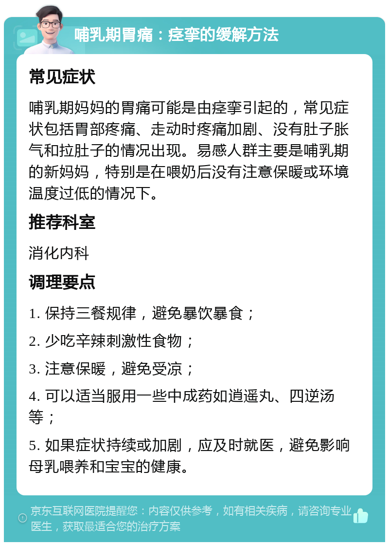 哺乳期胃痛：痉挛的缓解方法 常见症状 哺乳期妈妈的胃痛可能是由痉挛引起的，常见症状包括胃部疼痛、走动时疼痛加剧、没有肚子胀气和拉肚子的情况出现。易感人群主要是哺乳期的新妈妈，特别是在喂奶后没有注意保暖或环境温度过低的情况下。 推荐科室 消化内科 调理要点 1. 保持三餐规律，避免暴饮暴食； 2. 少吃辛辣刺激性食物； 3. 注意保暖，避免受凉； 4. 可以适当服用一些中成药如逍遥丸、四逆汤等； 5. 如果症状持续或加剧，应及时就医，避免影响母乳喂养和宝宝的健康。