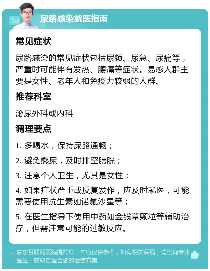 尿路感染就医指南 常见症状 尿路感染的常见症状包括尿频、尿急、尿痛等，严重时可能伴有发热、腰痛等症状。易感人群主要是女性、老年人和免疫力较弱的人群。 推荐科室 泌尿外科或内科 调理要点 1. 多喝水，保持尿路通畅； 2. 避免憋尿，及时排空膀胱； 3. 注意个人卫生，尤其是女性； 4. 如果症状严重或反复发作，应及时就医，可能需要使用抗生素如诺氟沙星等； 5. 在医生指导下使用中药如金钱草颗粒等辅助治疗，但需注意可能的过敏反应。