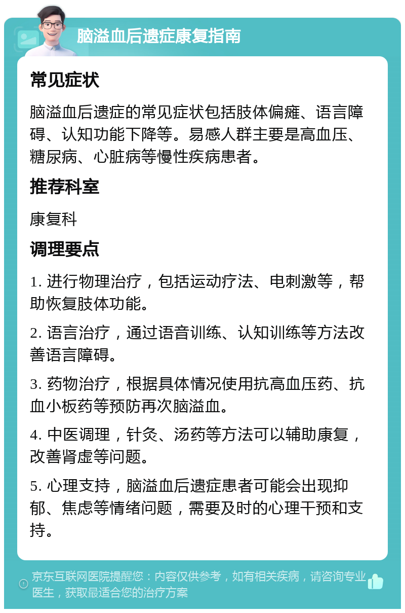 脑溢血后遗症康复指南 常见症状 脑溢血后遗症的常见症状包括肢体偏瘫、语言障碍、认知功能下降等。易感人群主要是高血压、糖尿病、心脏病等慢性疾病患者。 推荐科室 康复科 调理要点 1. 进行物理治疗，包括运动疗法、电刺激等，帮助恢复肢体功能。 2. 语言治疗，通过语音训练、认知训练等方法改善语言障碍。 3. 药物治疗，根据具体情况使用抗高血压药、抗血小板药等预防再次脑溢血。 4. 中医调理，针灸、汤药等方法可以辅助康复，改善肾虚等问题。 5. 心理支持，脑溢血后遗症患者可能会出现抑郁、焦虑等情绪问题，需要及时的心理干预和支持。