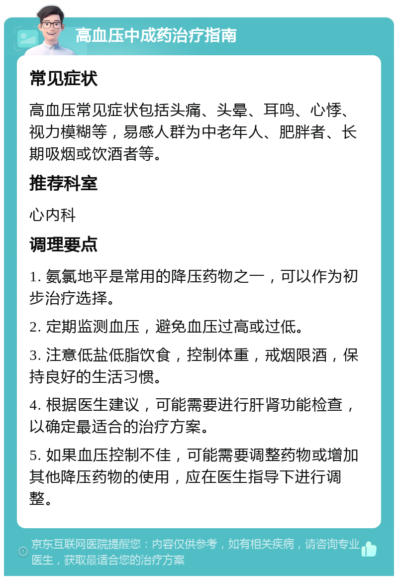 高血压中成药治疗指南 常见症状 高血压常见症状包括头痛、头晕、耳鸣、心悸、视力模糊等，易感人群为中老年人、肥胖者、长期吸烟或饮酒者等。 推荐科室 心内科 调理要点 1. 氨氯地平是常用的降压药物之一，可以作为初步治疗选择。 2. 定期监测血压，避免血压过高或过低。 3. 注意低盐低脂饮食，控制体重，戒烟限酒，保持良好的生活习惯。 4. 根据医生建议，可能需要进行肝肾功能检查，以确定最适合的治疗方案。 5. 如果血压控制不佳，可能需要调整药物或增加其他降压药物的使用，应在医生指导下进行调整。