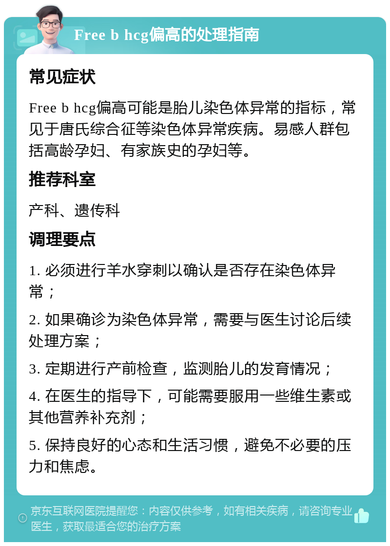 Free b hcg偏高的处理指南 常见症状 Free b hcg偏高可能是胎儿染色体异常的指标，常见于唐氏综合征等染色体异常疾病。易感人群包括高龄孕妇、有家族史的孕妇等。 推荐科室 产科、遗传科 调理要点 1. 必须进行羊水穿刺以确认是否存在染色体异常； 2. 如果确诊为染色体异常，需要与医生讨论后续处理方案； 3. 定期进行产前检查，监测胎儿的发育情况； 4. 在医生的指导下，可能需要服用一些维生素或其他营养补充剂； 5. 保持良好的心态和生活习惯，避免不必要的压力和焦虑。