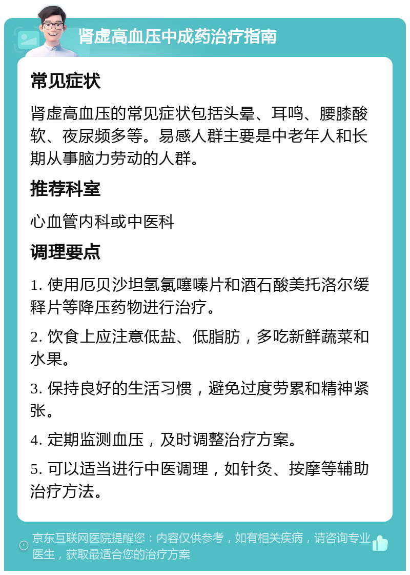 肾虚高血压中成药治疗指南 常见症状 肾虚高血压的常见症状包括头晕、耳鸣、腰膝酸软、夜尿频多等。易感人群主要是中老年人和长期从事脑力劳动的人群。 推荐科室 心血管内科或中医科 调理要点 1. 使用厄贝沙坦氢氯噻嗪片和酒石酸美托洛尔缓释片等降压药物进行治疗。 2. 饮食上应注意低盐、低脂肪，多吃新鲜蔬菜和水果。 3. 保持良好的生活习惯，避免过度劳累和精神紧张。 4. 定期监测血压，及时调整治疗方案。 5. 可以适当进行中医调理，如针灸、按摩等辅助治疗方法。