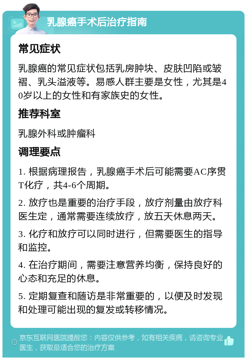 乳腺癌手术后治疗指南 常见症状 乳腺癌的常见症状包括乳房肿块、皮肤凹陷或皱褶、乳头溢液等。易感人群主要是女性，尤其是40岁以上的女性和有家族史的女性。 推荐科室 乳腺外科或肿瘤科 调理要点 1. 根据病理报告，乳腺癌手术后可能需要AC序贯T化疗，共4-6个周期。 2. 放疗也是重要的治疗手段，放疗剂量由放疗科医生定，通常需要连续放疗，放五天休息两天。 3. 化疗和放疗可以同时进行，但需要医生的指导和监控。 4. 在治疗期间，需要注意营养均衡，保持良好的心态和充足的休息。 5. 定期复查和随访是非常重要的，以便及时发现和处理可能出现的复发或转移情况。