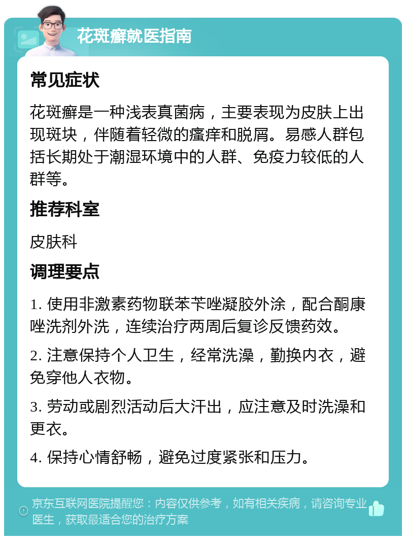 花斑癣就医指南 常见症状 花斑癣是一种浅表真菌病，主要表现为皮肤上出现斑块，伴随着轻微的瘙痒和脱屑。易感人群包括长期处于潮湿环境中的人群、免疫力较低的人群等。 推荐科室 皮肤科 调理要点 1. 使用非激素药物联苯苄唑凝胶外涂，配合酮康唑洗剂外洗，连续治疗两周后复诊反馈药效。 2. 注意保持个人卫生，经常洗澡，勤换内衣，避免穿他人衣物。 3. 劳动或剧烈活动后大汗出，应注意及时洗澡和更衣。 4. 保持心情舒畅，避免过度紧张和压力。