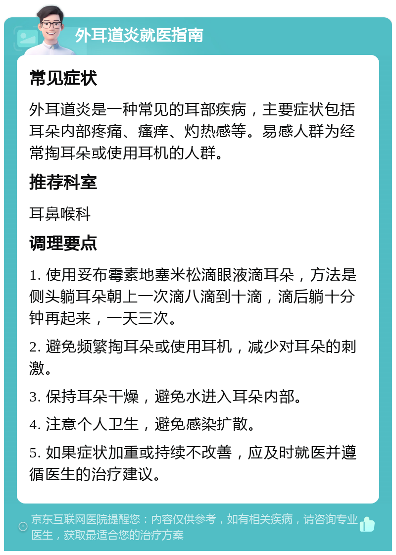 外耳道炎就医指南 常见症状 外耳道炎是一种常见的耳部疾病，主要症状包括耳朵内部疼痛、瘙痒、灼热感等。易感人群为经常掏耳朵或使用耳机的人群。 推荐科室 耳鼻喉科 调理要点 1. 使用妥布霉素地塞米松滴眼液滴耳朵，方法是侧头躺耳朵朝上一次滴八滴到十滴，滴后躺十分钟再起来，一天三次。 2. 避免频繁掏耳朵或使用耳机，减少对耳朵的刺激。 3. 保持耳朵干燥，避免水进入耳朵内部。 4. 注意个人卫生，避免感染扩散。 5. 如果症状加重或持续不改善，应及时就医并遵循医生的治疗建议。