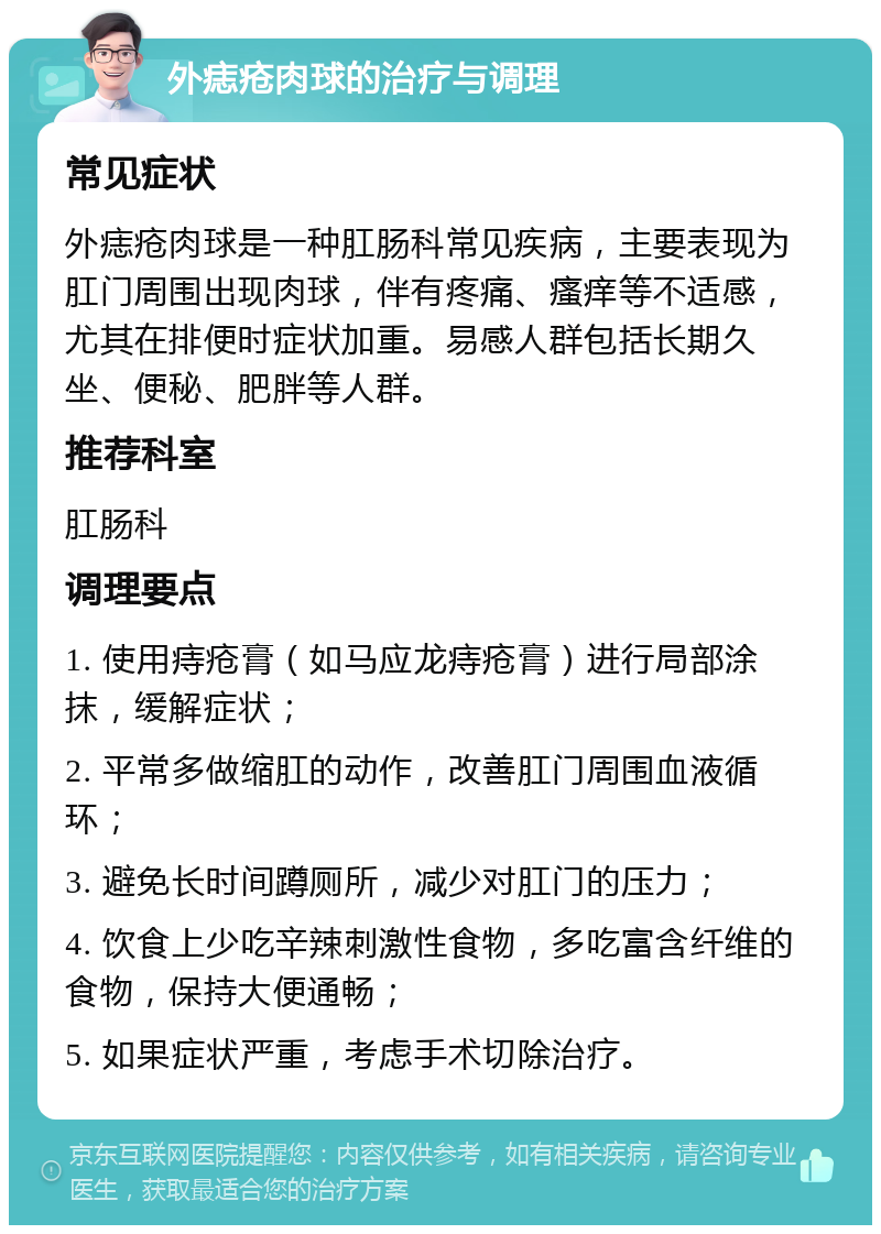 外痣疮肉球的治疗与调理 常见症状 外痣疮肉球是一种肛肠科常见疾病，主要表现为肛门周围出现肉球，伴有疼痛、瘙痒等不适感，尤其在排便时症状加重。易感人群包括长期久坐、便秘、肥胖等人群。 推荐科室 肛肠科 调理要点 1. 使用痔疮膏（如马应龙痔疮膏）进行局部涂抹，缓解症状； 2. 平常多做缩肛的动作，改善肛门周围血液循环； 3. 避免长时间蹲厕所，减少对肛门的压力； 4. 饮食上少吃辛辣刺激性食物，多吃富含纤维的食物，保持大便通畅； 5. 如果症状严重，考虑手术切除治疗。