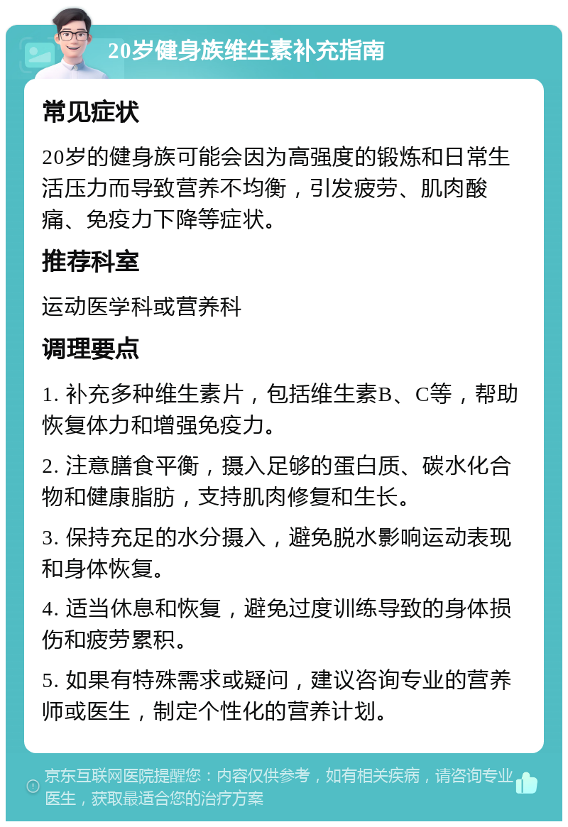 20岁健身族维生素补充指南 常见症状 20岁的健身族可能会因为高强度的锻炼和日常生活压力而导致营养不均衡，引发疲劳、肌肉酸痛、免疫力下降等症状。 推荐科室 运动医学科或营养科 调理要点 1. 补充多种维生素片，包括维生素B、C等，帮助恢复体力和增强免疫力。 2. 注意膳食平衡，摄入足够的蛋白质、碳水化合物和健康脂肪，支持肌肉修复和生长。 3. 保持充足的水分摄入，避免脱水影响运动表现和身体恢复。 4. 适当休息和恢复，避免过度训练导致的身体损伤和疲劳累积。 5. 如果有特殊需求或疑问，建议咨询专业的营养师或医生，制定个性化的营养计划。