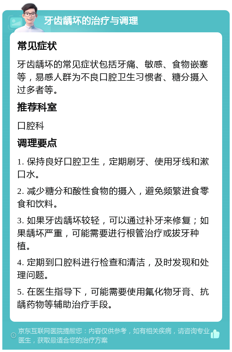 牙齿龋坏的治疗与调理 常见症状 牙齿龋坏的常见症状包括牙痛、敏感、食物嵌塞等，易感人群为不良口腔卫生习惯者、糖分摄入过多者等。 推荐科室 口腔科 调理要点 1. 保持良好口腔卫生，定期刷牙、使用牙线和漱口水。 2. 减少糖分和酸性食物的摄入，避免频繁进食零食和饮料。 3. 如果牙齿龋坏较轻，可以通过补牙来修复；如果龋坏严重，可能需要进行根管治疗或拔牙种植。 4. 定期到口腔科进行检查和清洁，及时发现和处理问题。 5. 在医生指导下，可能需要使用氟化物牙膏、抗龋药物等辅助治疗手段。