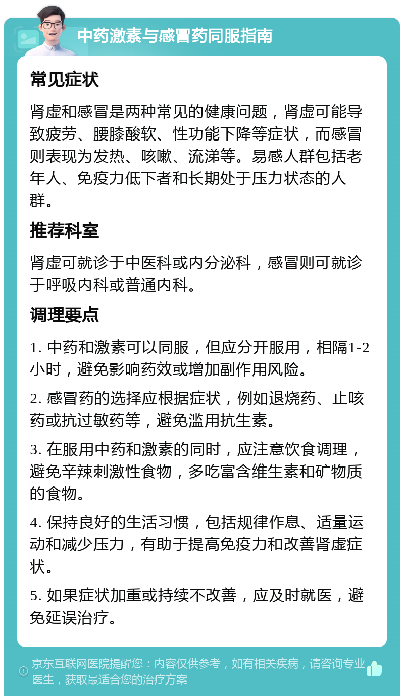 中药激素与感冒药同服指南 常见症状 肾虚和感冒是两种常见的健康问题，肾虚可能导致疲劳、腰膝酸软、性功能下降等症状，而感冒则表现为发热、咳嗽、流涕等。易感人群包括老年人、免疫力低下者和长期处于压力状态的人群。 推荐科室 肾虚可就诊于中医科或内分泌科，感冒则可就诊于呼吸内科或普通内科。 调理要点 1. 中药和激素可以同服，但应分开服用，相隔1-2小时，避免影响药效或增加副作用风险。 2. 感冒药的选择应根据症状，例如退烧药、止咳药或抗过敏药等，避免滥用抗生素。 3. 在服用中药和激素的同时，应注意饮食调理，避免辛辣刺激性食物，多吃富含维生素和矿物质的食物。 4. 保持良好的生活习惯，包括规律作息、适量运动和减少压力，有助于提高免疫力和改善肾虚症状。 5. 如果症状加重或持续不改善，应及时就医，避免延误治疗。