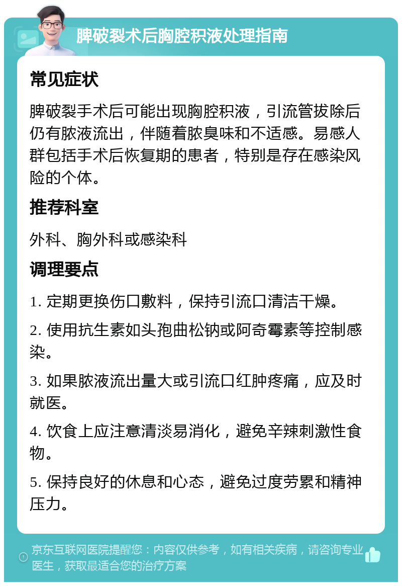 脾破裂术后胸腔积液处理指南 常见症状 脾破裂手术后可能出现胸腔积液，引流管拔除后仍有脓液流出，伴随着脓臭味和不适感。易感人群包括手术后恢复期的患者，特别是存在感染风险的个体。 推荐科室 外科、胸外科或感染科 调理要点 1. 定期更换伤口敷料，保持引流口清洁干燥。 2. 使用抗生素如头孢曲松钠或阿奇霉素等控制感染。 3. 如果脓液流出量大或引流口红肿疼痛，应及时就医。 4. 饮食上应注意清淡易消化，避免辛辣刺激性食物。 5. 保持良好的休息和心态，避免过度劳累和精神压力。