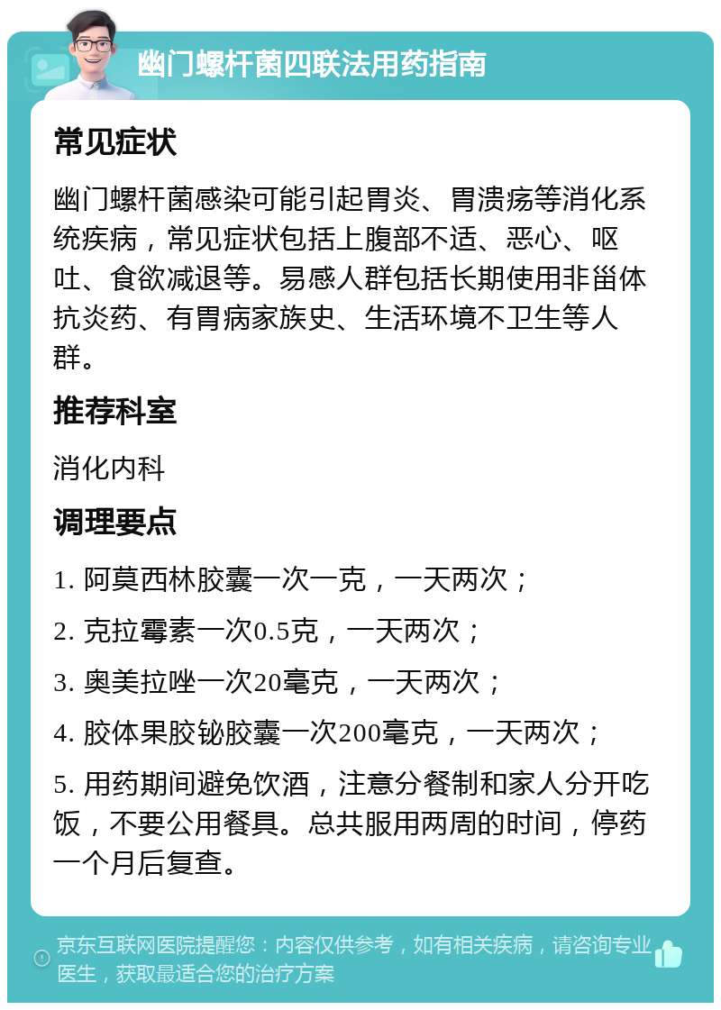 幽门螺杆菌四联法用药指南 常见症状 幽门螺杆菌感染可能引起胃炎、胃溃疡等消化系统疾病，常见症状包括上腹部不适、恶心、呕吐、食欲减退等。易感人群包括长期使用非甾体抗炎药、有胃病家族史、生活环境不卫生等人群。 推荐科室 消化内科 调理要点 1. 阿莫西林胶囊一次一克，一天两次； 2. 克拉霉素一次0.5克，一天两次； 3. 奥美拉唑一次20毫克，一天两次； 4. 胶体果胶铋胶囊一次200毫克，一天两次； 5. 用药期间避免饮酒，注意分餐制和家人分开吃饭，不要公用餐具。总共服用两周的时间，停药一个月后复查。