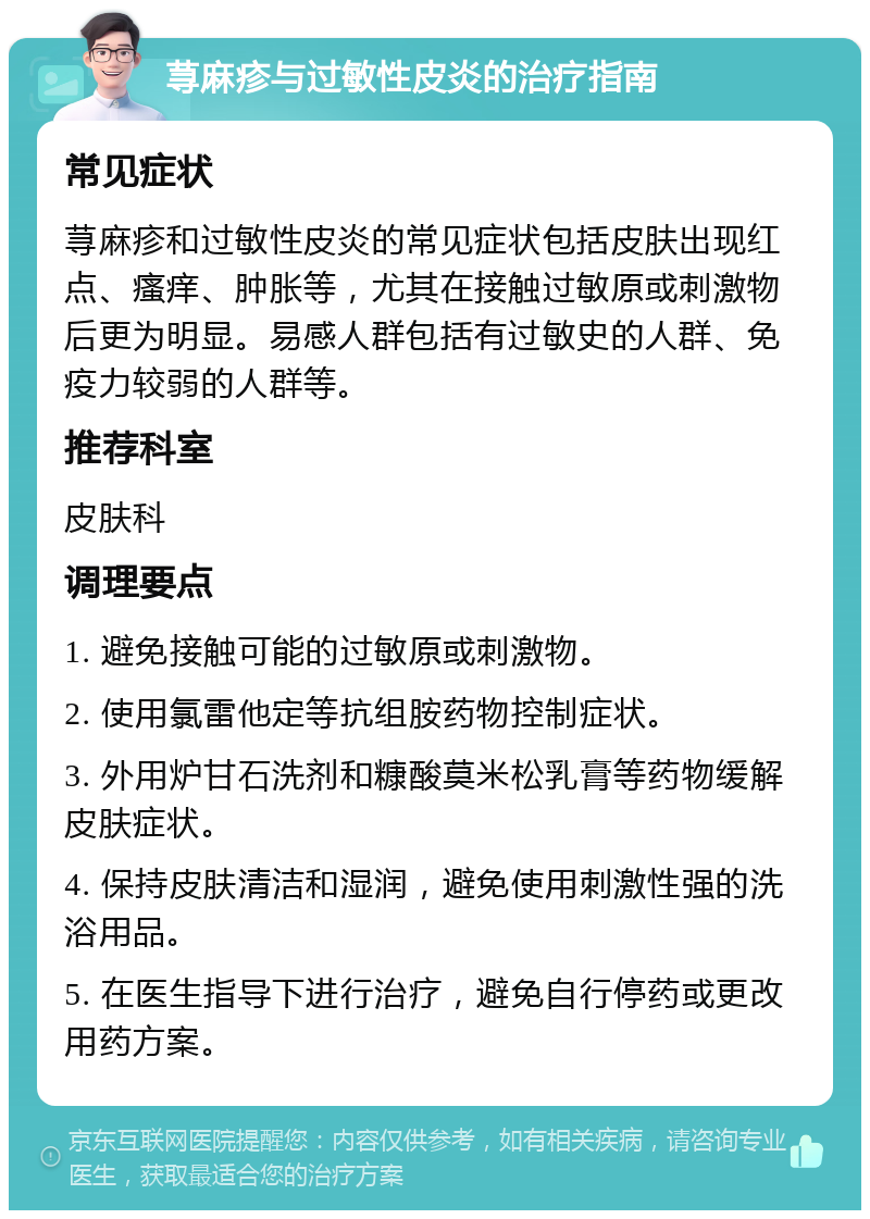 荨麻疹与过敏性皮炎的治疗指南 常见症状 荨麻疹和过敏性皮炎的常见症状包括皮肤出现红点、瘙痒、肿胀等，尤其在接触过敏原或刺激物后更为明显。易感人群包括有过敏史的人群、免疫力较弱的人群等。 推荐科室 皮肤科 调理要点 1. 避免接触可能的过敏原或刺激物。 2. 使用氯雷他定等抗组胺药物控制症状。 3. 外用炉甘石洗剂和糠酸莫米松乳膏等药物缓解皮肤症状。 4. 保持皮肤清洁和湿润，避免使用刺激性强的洗浴用品。 5. 在医生指导下进行治疗，避免自行停药或更改用药方案。