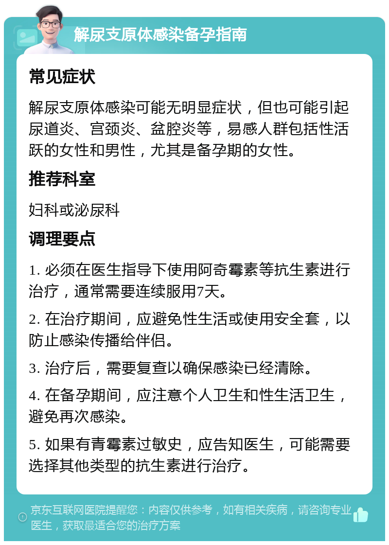 解尿支原体感染备孕指南 常见症状 解尿支原体感染可能无明显症状，但也可能引起尿道炎、宫颈炎、盆腔炎等，易感人群包括性活跃的女性和男性，尤其是备孕期的女性。 推荐科室 妇科或泌尿科 调理要点 1. 必须在医生指导下使用阿奇霉素等抗生素进行治疗，通常需要连续服用7天。 2. 在治疗期间，应避免性生活或使用安全套，以防止感染传播给伴侣。 3. 治疗后，需要复查以确保感染已经清除。 4. 在备孕期间，应注意个人卫生和性生活卫生，避免再次感染。 5. 如果有青霉素过敏史，应告知医生，可能需要选择其他类型的抗生素进行治疗。