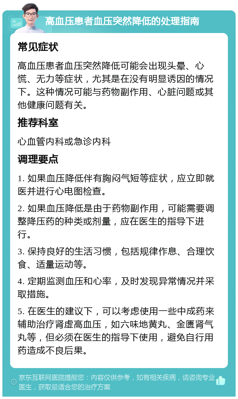 高血压患者血压突然降低的处理指南 常见症状 高血压患者血压突然降低可能会出现头晕、心慌、无力等症状，尤其是在没有明显诱因的情况下。这种情况可能与药物副作用、心脏问题或其他健康问题有关。 推荐科室 心血管内科或急诊内科 调理要点 1. 如果血压降低伴有胸闷气短等症状，应立即就医并进行心电图检查。 2. 如果血压降低是由于药物副作用，可能需要调整降压药的种类或剂量，应在医生的指导下进行。 3. 保持良好的生活习惯，包括规律作息、合理饮食、适量运动等。 4. 定期监测血压和心率，及时发现异常情况并采取措施。 5. 在医生的建议下，可以考虑使用一些中成药来辅助治疗肾虚高血压，如六味地黄丸、金匮肾气丸等，但必须在医生的指导下使用，避免自行用药造成不良后果。