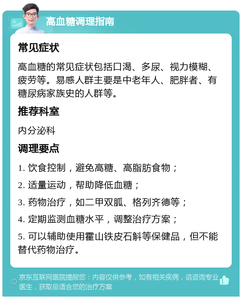 高血糖调理指南 常见症状 高血糖的常见症状包括口渴、多尿、视力模糊、疲劳等。易感人群主要是中老年人、肥胖者、有糖尿病家族史的人群等。 推荐科室 内分泌科 调理要点 1. 饮食控制，避免高糖、高脂肪食物； 2. 适量运动，帮助降低血糖； 3. 药物治疗，如二甲双胍、格列齐德等； 4. 定期监测血糖水平，调整治疗方案； 5. 可以辅助使用霍山铁皮石斛等保健品，但不能替代药物治疗。