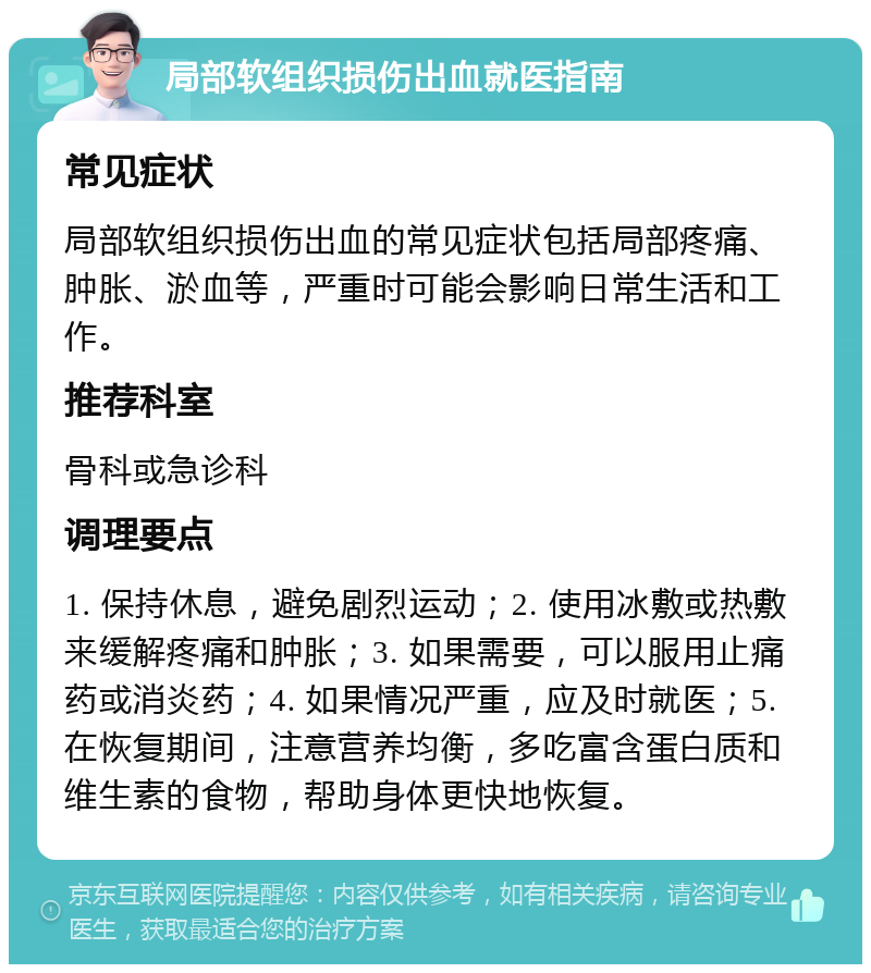 局部软组织损伤出血就医指南 常见症状 局部软组织损伤出血的常见症状包括局部疼痛、肿胀、淤血等，严重时可能会影响日常生活和工作。 推荐科室 骨科或急诊科 调理要点 1. 保持休息，避免剧烈运动；2. 使用冰敷或热敷来缓解疼痛和肿胀；3. 如果需要，可以服用止痛药或消炎药；4. 如果情况严重，应及时就医；5. 在恢复期间，注意营养均衡，多吃富含蛋白质和维生素的食物，帮助身体更快地恢复。