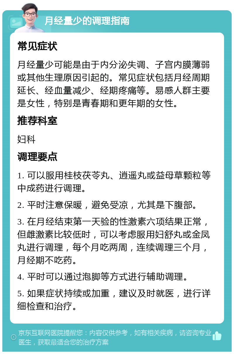 月经量少的调理指南 常见症状 月经量少可能是由于内分泌失调、子宫内膜薄弱或其他生理原因引起的。常见症状包括月经周期延长、经血量减少、经期疼痛等。易感人群主要是女性，特别是青春期和更年期的女性。 推荐科室 妇科 调理要点 1. 可以服用桂枝茯苓丸、逍遥丸或益母草颗粒等中成药进行调理。 2. 平时注意保暖，避免受凉，尤其是下腹部。 3. 在月经结束第一天验的性激素六项结果正常，但雌激素比较低时，可以考虑服用妇舒丸或金凤丸进行调理，每个月吃两周，连续调理三个月，月经期不吃药。 4. 平时可以通过泡脚等方式进行辅助调理。 5. 如果症状持续或加重，建议及时就医，进行详细检查和治疗。