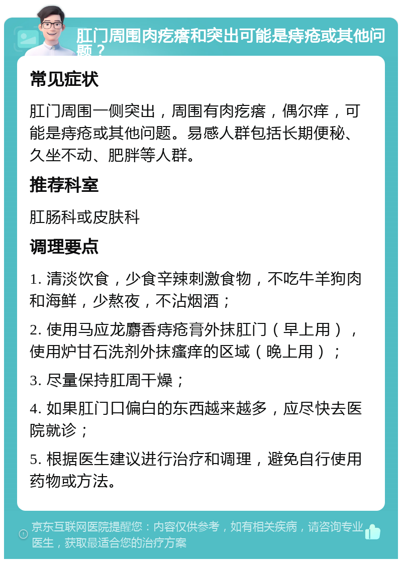 肛门周围肉疙瘩和突出可能是痔疮或其他问题？ 常见症状 肛门周围一侧突出，周围有肉疙瘩，偶尔痒，可能是痔疮或其他问题。易感人群包括长期便秘、久坐不动、肥胖等人群。 推荐科室 肛肠科或皮肤科 调理要点 1. 清淡饮食，少食辛辣刺激食物，不吃牛羊狗肉和海鲜，少熬夜，不沾烟酒； 2. 使用马应龙麝香痔疮膏外抹肛门（早上用），使用炉甘石洗剂外抹瘙痒的区域（晚上用）； 3. 尽量保持肛周干燥； 4. 如果肛门口偏白的东西越来越多，应尽快去医院就诊； 5. 根据医生建议进行治疗和调理，避免自行使用药物或方法。