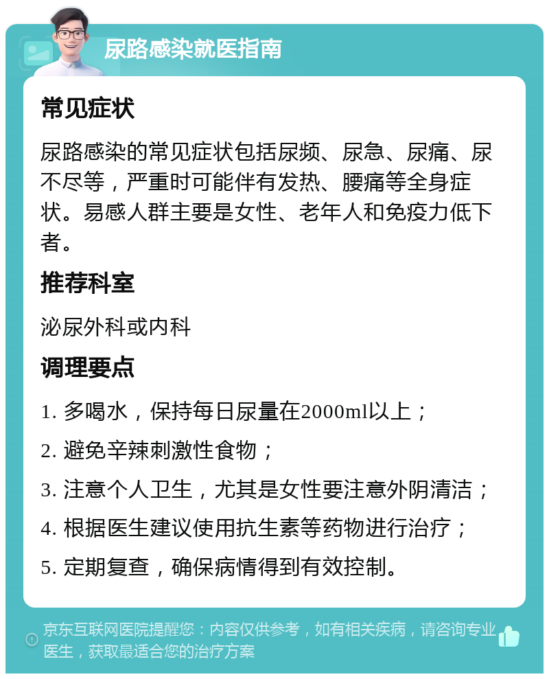 尿路感染就医指南 常见症状 尿路感染的常见症状包括尿频、尿急、尿痛、尿不尽等，严重时可能伴有发热、腰痛等全身症状。易感人群主要是女性、老年人和免疫力低下者。 推荐科室 泌尿外科或内科 调理要点 1. 多喝水，保持每日尿量在2000ml以上； 2. 避免辛辣刺激性食物； 3. 注意个人卫生，尤其是女性要注意外阴清洁； 4. 根据医生建议使用抗生素等药物进行治疗； 5. 定期复查，确保病情得到有效控制。