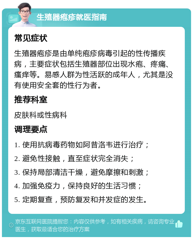 生殖器疱疹就医指南 常见症状 生殖器疱疹是由单纯疱疹病毒引起的性传播疾病，主要症状包括生殖器部位出现水疱、疼痛、瘙痒等。易感人群为性活跃的成年人，尤其是没有使用安全套的性行为者。 推荐科室 皮肤科或性病科 调理要点 1. 使用抗病毒药物如阿昔洛韦进行治疗； 2. 避免性接触，直至症状完全消失； 3. 保持局部清洁干燥，避免摩擦和刺激； 4. 加强免疫力，保持良好的生活习惯； 5. 定期复查，预防复发和并发症的发生。