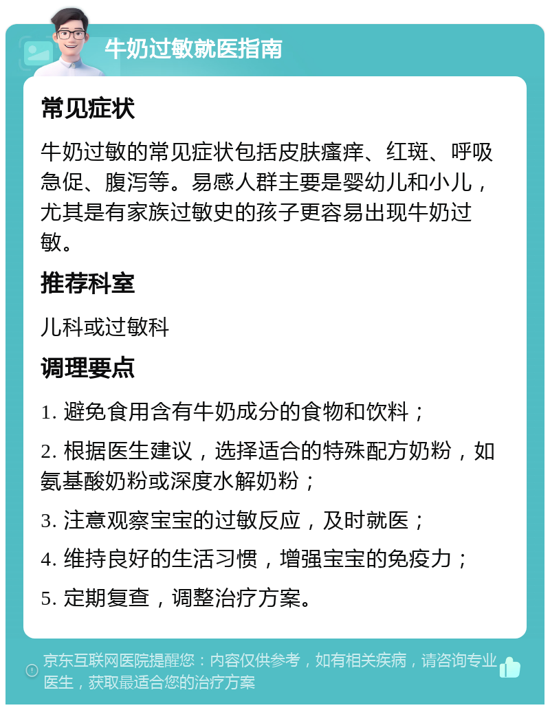 牛奶过敏就医指南 常见症状 牛奶过敏的常见症状包括皮肤瘙痒、红斑、呼吸急促、腹泻等。易感人群主要是婴幼儿和小儿，尤其是有家族过敏史的孩子更容易出现牛奶过敏。 推荐科室 儿科或过敏科 调理要点 1. 避免食用含有牛奶成分的食物和饮料； 2. 根据医生建议，选择适合的特殊配方奶粉，如氨基酸奶粉或深度水解奶粉； 3. 注意观察宝宝的过敏反应，及时就医； 4. 维持良好的生活习惯，增强宝宝的免疫力； 5. 定期复查，调整治疗方案。