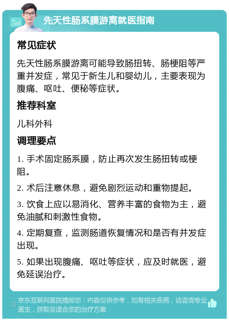 先天性肠系膜游离就医指南 常见症状 先天性肠系膜游离可能导致肠扭转、肠梗阻等严重并发症，常见于新生儿和婴幼儿，主要表现为腹痛、呕吐、便秘等症状。 推荐科室 儿科外科 调理要点 1. 手术固定肠系膜，防止再次发生肠扭转或梗阻。 2. 术后注意休息，避免剧烈运动和重物提起。 3. 饮食上应以易消化、营养丰富的食物为主，避免油腻和刺激性食物。 4. 定期复查，监测肠道恢复情况和是否有并发症出现。 5. 如果出现腹痛、呕吐等症状，应及时就医，避免延误治疗。