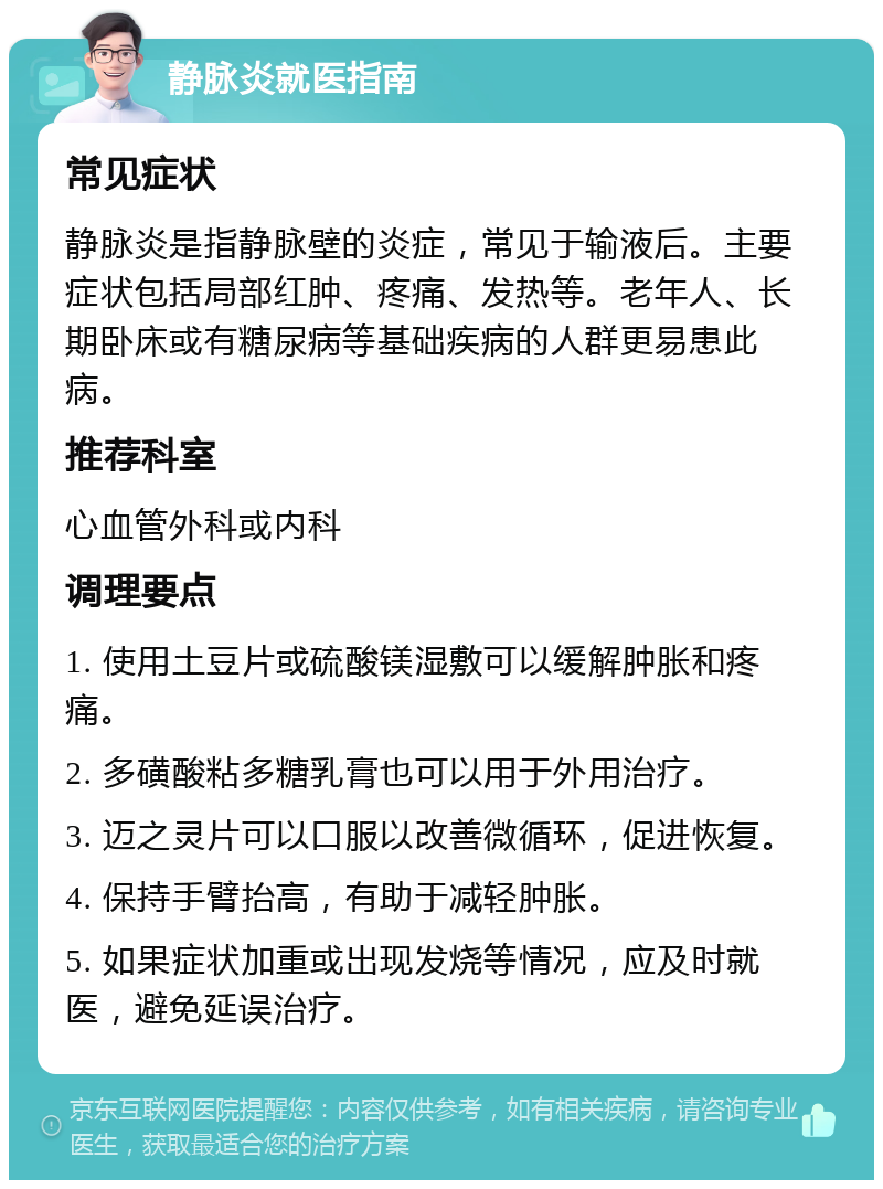 静脉炎就医指南 常见症状 静脉炎是指静脉壁的炎症，常见于输液后。主要症状包括局部红肿、疼痛、发热等。老年人、长期卧床或有糖尿病等基础疾病的人群更易患此病。 推荐科室 心血管外科或内科 调理要点 1. 使用土豆片或硫酸镁湿敷可以缓解肿胀和疼痛。 2. 多磺酸粘多糖乳膏也可以用于外用治疗。 3. 迈之灵片可以口服以改善微循环，促进恢复。 4. 保持手臂抬高，有助于减轻肿胀。 5. 如果症状加重或出现发烧等情况，应及时就医，避免延误治疗。